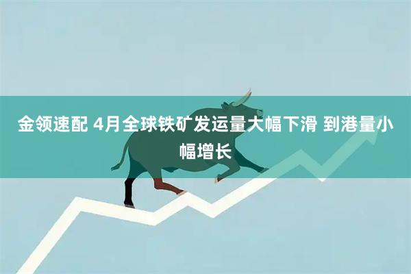 金领速配 4月全球铁矿发运量大幅下滑 到港量小幅增长