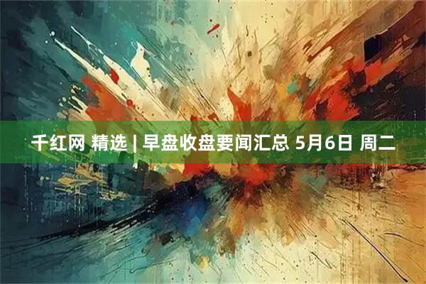 千红网 精选 | 早盘收盘要闻汇总 5月6日 周二