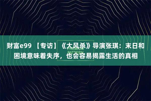 财富e99 【专访】《大风杀》导演张琪：末日和困境意味着失序，也会容易揭露生活的真相
