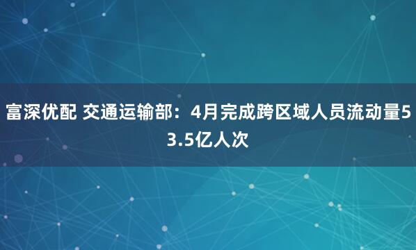 富深优配 交通运输部：4月完成跨区域人员流动量53.5亿人次
