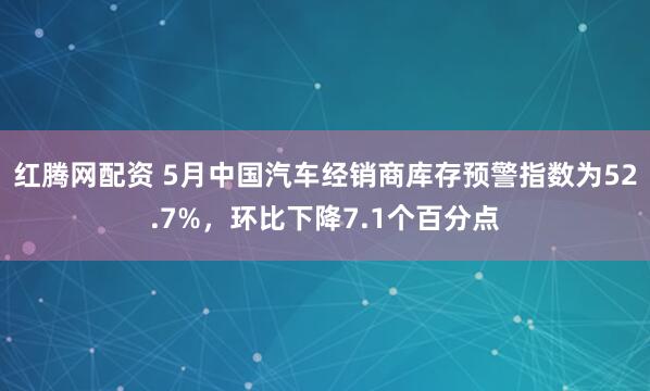 红腾网配资 5月中国汽车经销商库存预警指数为52.7%，环比下降7.1个百分点