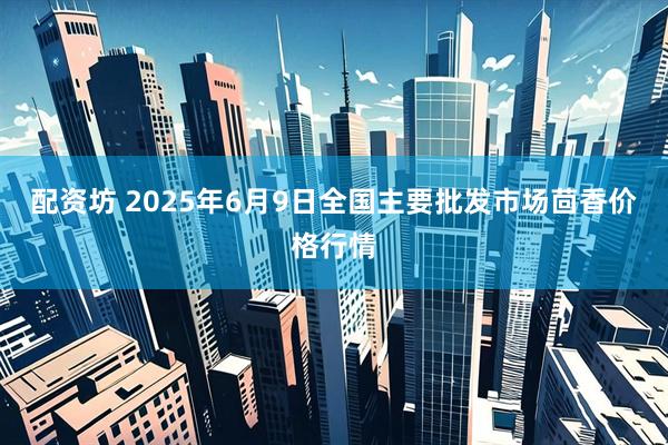 配资坊 2025年6月9日全国主要批发市场茴香价格行情