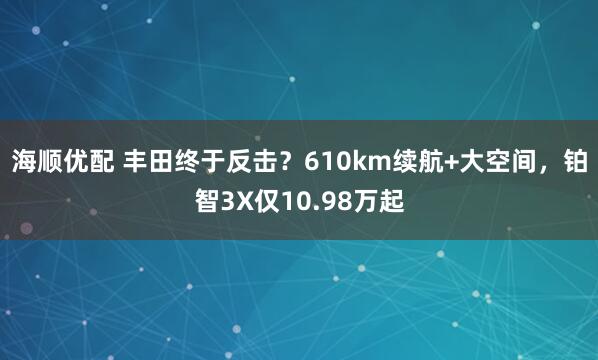 海顺优配 丰田终于反击？610km续航+大空间，铂智3X仅10.98万起