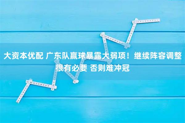大资本优配 广东队赢球暴露大弱项！继续阵容调整很有必要 否则难冲冠