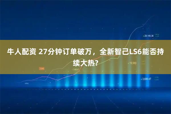 牛人配资 27分钟订单破万，全新智己LS6能否持续大热?