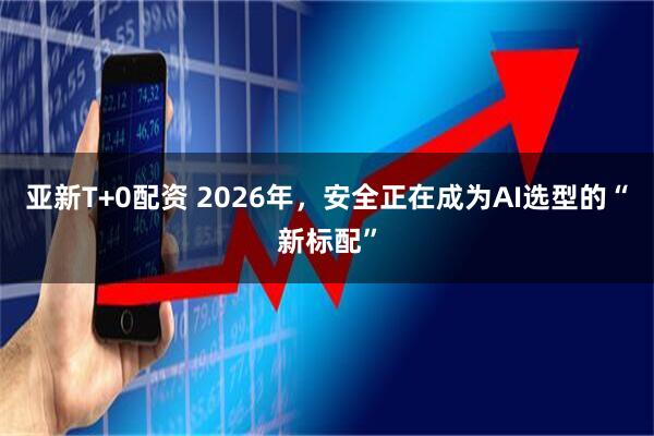亚新T+0配资 2026年，安全正在成为AI选型的“新标配”