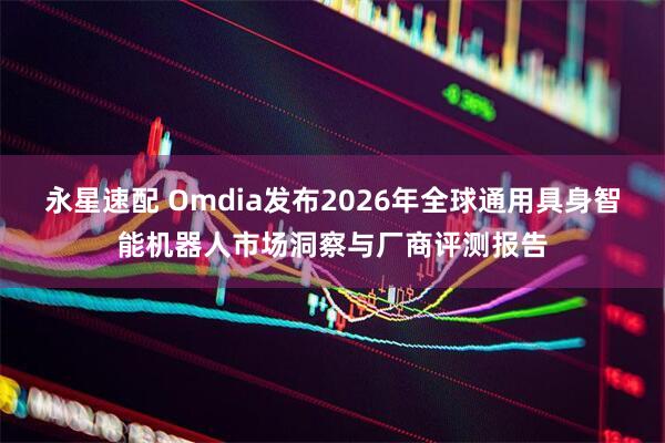 永星速配 Omdia发布2026年全球通用具身智能机器人市场洞察与厂商评测报告