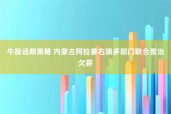 牛股远期策略 内蒙古阿拉善右旗多部门联合整治欠薪