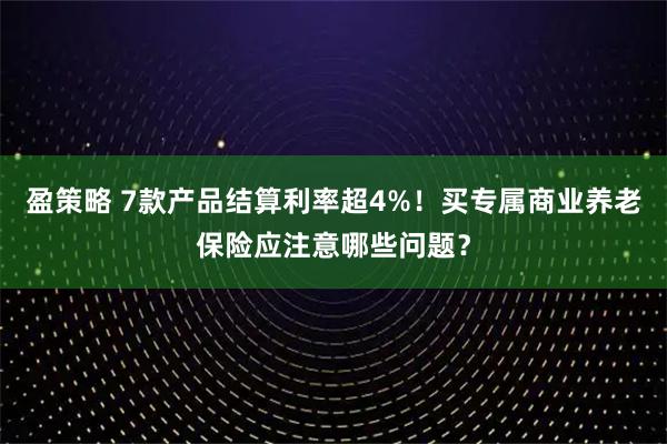 盈策略 7款产品结算利率超4%！买专属商业养老保险应注意哪些问题？