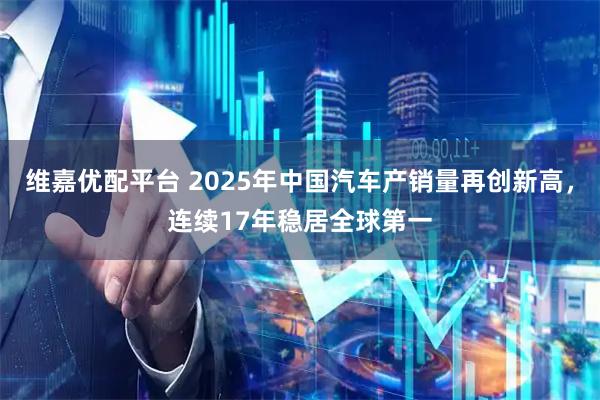 维嘉优配平台 2025年中国汽车产销量再创新高，连续17年稳居全球第一