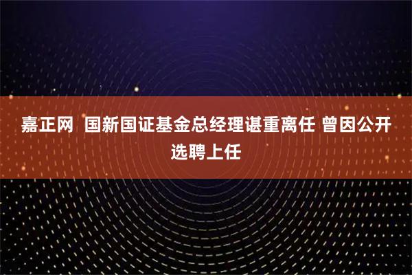 嘉正网  国新国证基金总经理谌重离任 曾因公开选聘上任