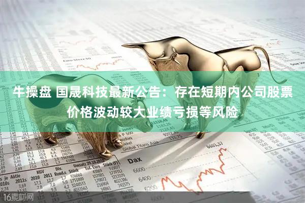 牛操盘 国晟科技最新公告：存在短期内公司股票价格波动较大业绩亏损等风险